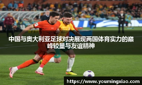 中国与奥大利亚足球对决展现两国体育实力的巅峰较量与友谊精神